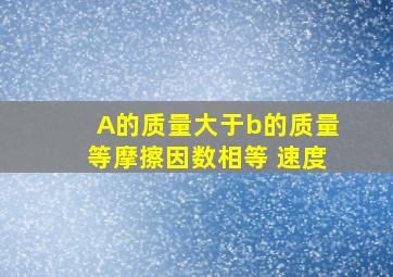 A的质量大于b的质量等摩擦因数相等 速度